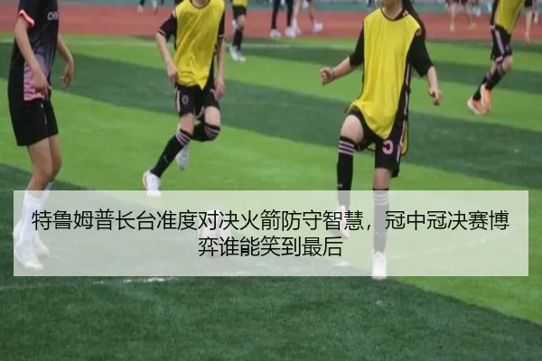 特鲁姆普长台准度对决火箭防守智慧，冠中冠决赛博弈谁能笑到最后