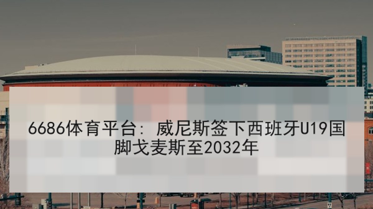 6686体育平台: 威尼斯签下西班牙U19国脚戈麦斯至2032年