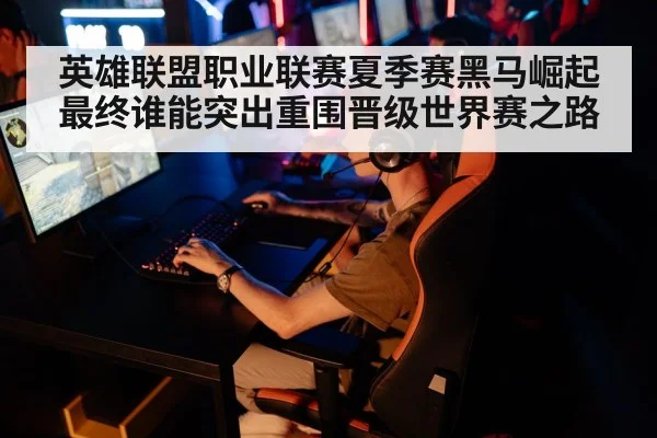 英雄联盟职业联赛夏季赛黑马崛起最终谁能突出重围晋级世界赛之路
