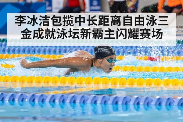 李冰洁包揽中长距离自由泳三金成就泳坛新霸主闪耀赛场